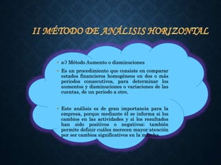 • a:) Método Aumento o disminuciones
• Es un procedimiento que consiste en comparar
estados financieros homogéneos en dos o más
periodos consecutivos, para determinar los
aumentos y disminuciones o variaciones de las
cuentas, de un periodo a otro.
• Este análisis es de gran importancia para la
empresa, porque mediante él se informa si los
cambios en las actividades y si los resultados
han sido positivos o negativos; también
permite definir cuáles merecen mayor atención
por ser cambios significativos en la marcha.
 