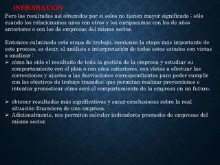 INTRODUCCIÓN
Pero los resultados así obtenidos por si solos no tienen mayor significado ; sólo
cuando los relacionamos unos con otros y los comparamos con los de años
anteriores o con los de empresas del mismo sector.
Entonces culminada esta etapa de trabajo, comienza la etapa más importante de
este proceso, es decir, el análisis e interpretación de todos estos estados con vistas
a analizar :
 cómo ha sido el resultado de toda la gestión de la empresa y estudiar su
comportamiento con el plan o con años anteriores, con vistas a efectuar las
correcciones y ajustes a las desviaciones correspondientes para poder cumplir
con los objetivos de trabajo trazados; que permitan realizar proyecciones e
intentar pronosticar cómo será el comportamiento de la empresa en un futuro.
 obtener resultados más significativos y sacar conclusiones sobre la real
situación financiera de una empresa.
 Adicionalmente, nos permiten calcular indicadores promedio de empresas del
mismo sector.
 
