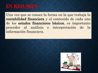 Una vez que se conoce la forma en la que trabaja la
contabilidad financiera y el contenido de cada uno
de los estados financieros básicos, es importante
proceder al análisis e interpretación de la
información financiera.
EN RESUMEN
 