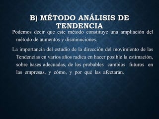 B) MÉTODO ANÁLISIS DE
TENDENCIA
Podemos decir que este método constituye una ampliación del
método de aumentos y disminuciones.
La importancia del estudio de la dirección del movimiento de las
Tendencias en varios años radica en hacer posible la estimación,
sobre bases adecuadas, de los probables cambios futuros en
las empresas, y cómo, y por qué las afectarán.
 