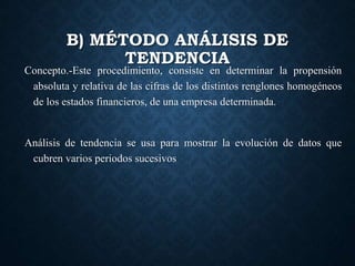 B) MÉTODO ANÁLISIS DE
TENDENCIA
Concepto.-Este procedimiento, consiste en determinar la propensión
absoluta y relativa de las cifras de los distintos renglones homogéneos
de los estados financieros, de una empresa determinada.
Análisis de tendencia se usa para mostrar la evolución de datos que
cubren varios periodos sucesivos
 