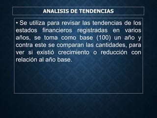 ANALISIS DE TENDENCIAS
• Se utiliza para revisar las tendencias de los
estados financieros registradas en varios
años, se toma como base (100) un año y
contra este se comparan las cantidades, para
ver si existió crecimiento o reducción con
relación al año base.
 