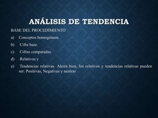 ANÁLISIS DE TENDENCIA
BASE DEL PROCEDIMIENTO
a) Conceptos homogéneos.
b) Cifra base.
c) Cifras comparadas.
d) Relativos y
e) Tendencias relativas. Ahora bien, los relativos y tendencias relativas pueden
ser: Positivas, Negativas y neutras
 