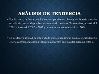 ANÁLISIS DE TENDENCIA
• Por lo tanto, la única conclusión que podríamos obtener de la serie anterior
sería la de que un disponible ha aumentado en estos últimos años, a partir del
2001, a través del 2002 y 2003 y permaneciendo casi estable en 2004.
• La verdadera utilidad de éste método puede encontrarse cuando se calculan 2 ó
3 series correspondientes a valores o conceptos que guardan relación entre si.
 