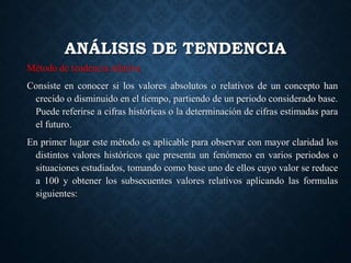 ANÁLISIS DE TENDENCIA
Método de tendencia relativa
Consiste en conocer si los valores absolutos o relativos de un concepto han
crecido o disminuido en el tiempo, partiendo de un periodo considerado base.
Puede referirse a cifras históricas o la determinación de cifras estimadas para
el futuro.
En primer lugar este método es aplicable para observar con mayor claridad los
distintos valores históricos que presenta un fenómeno en varios periodos o
situaciones estudiados, tomando como base uno de ellos cuyo valor se reduce
a 100 y obtener los subsecuentes valores relativos aplicando las formulas
siguientes:
 