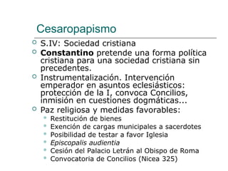 Cesaropapismo
 S.IV: Sociedad cristiana
 Constantino pretende una forma política
cristiana para una sociedad cristiana sin
precedentes.
 Instrumentalización. Intervención
emperador en asuntos eclesiásticos:
protección de la I, convoca Concilios,
inmisión en cuestiones dogmáticas...
 Paz religiosa y medidas favorables:
 Restitución de bienes
 Exención de cargas municipales a sacerdotes
 Posibilidad de testar a favor Iglesia
 Episcopalis audientia
 Cesión del Palacio Letrán al Obispo de Roma
 Convocatoria de Concilios (Nicea 325)
 