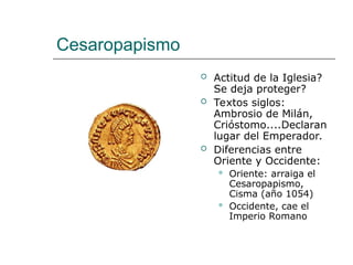 Cesaropapismo
 Actitud de la Iglesia?
Se deja proteger?
 Textos siglos:
Ambrosio de Milán,
Crióstomo....Declaran
lugar del Emperador.
 Diferencias entre
Oriente y Occidente:
 Oriente: arraiga el
Cesaropapismo,
Cisma (año 1054)
 Occidente, cae el
Imperio Romano
 