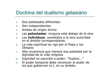 Doctrina del dualismo gelasiano
1. Dos potestades diferentes
2. Son independientes
3. Ambas de origen divino
4. Las potestades: ninguna está debajo de la otra
5. Los individuos: sometidos a la otra autoridad
en el ámbito correspondiente.
6. La vida espiritual se rige por el Papa y los
Obispos
7. Alta reverencia que merece esa potestad por la
dignidad de la vida religiosa
8. Dignidad no equivale a poder: “Suplico...”
9. El poder temporal debe reconocer el poder de
los que gobiernan la I, en su ámbito.
 