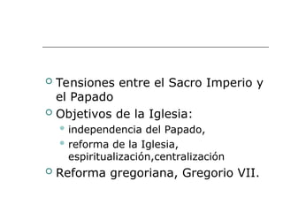  Tensiones entre el Sacro Imperio y
el Papado
 Objetivos de la Iglesia:
 independencia del Papado,
 reforma de la Iglesia,
espiritualización,centralización
 Reforma gregoriana, Gregorio VII.
 