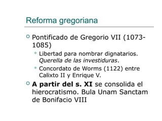 Reforma gregoriana
 Pontificado de Gregorio VII (1073-
1085)
 Libertad para nombrar dignatarios.
Querella de las investiduras.
 Concordato de Worms (1122) entre
Calixto II y Enrique V.
 A partir del s. XI se consolida el
hierocratismo. Bula Unam Sanctam
de Bonifacio VIII
 