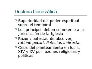 Doctrina hierocrática
 Superioridad del poder espiritual
sobre el temporal
 Los príncipes deben someterse a la
jurisdicción de la Iglesia
 Razón: potestad de absolver,
ratione pecati. Potestas indirecta.
 Crisis del planteamiento en los s.
XIV y XV por razones religiosas y
políticas.
 