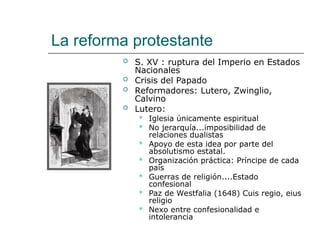 La reforma protestante
 S. XV : ruptura del Imperio en Estados
Nacionales
 Crisis del Papado
 Reformadores: Lutero, Zwinglio,
Calvino
 Lutero:
 Iglesia únicamente espiritual
 No jerarquía...imposibilidad de
relaciones dualistas
 Apoyo de esta idea por parte del
absolutismo estatal.
 Organización práctica: Príncipe de cada
país
 Guerras de religión....Estado
confesional
 Paz de Westfalia (1648) Cuis regio, eius
religio
 Nexo entre confesionalidad e
intolerancia
 