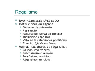 Regalismo
 Iura maiestatica circa sacra
 Instituciones en España:
 Derecho de patronato
 Pase regio
 Recurso de fuerza en conocer
 Inquisición española
 Veto en las elecciones pontificias
 Francia, Iglesia nacional.
 Formas nacionales de regalismo:
 Galicanismo francés
 Febronianismo alemán
 Josefinismo austriaco
 Regalismo meridional
 
