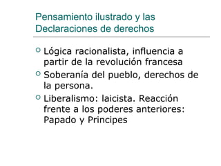 Pensamiento ilustrado y las
Declaraciones de derechos
 Lógica racionalista, influencia a
partir de la revolución francesa
 Soberanía del pueblo, derechos de
la persona.
 Liberalismo: laicista. Reacción
frente a los poderes anteriores:
Papado y Principes
 