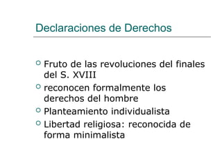 Declaraciones de Derechos
 Fruto de las revoluciones del finales
del S. XVIII
 reconocen formalmente los
derechos del hombre
 Planteamiento individualista
 Libertad religiosa: reconocida de
forma minimalista
 