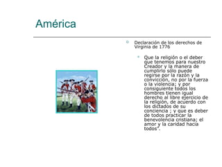 América
 Declaración de los derechos de
Virginia de 1776
 Que la religión o el deber
que tenemos para nuestro
Creador y la manera de
cumplirlo sólo puede
regirse por la razón y la
convicción, no por la fuerza
o la violencia; y por
consiguiente todos los
hombres tienen igual
derecho al libre ejercicio de
la religión, de acuerdo con
los dictados de su
conciencia ; y que es deber
de todos practicar la
benevolencia cristiana; el
amor y la caridad hacia
todos”.
 