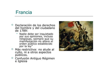 Francia
 Declaración de los derechos
del hombre y del ciudadano
de 1789:
 Nadie debe ser inquietado
por sus opiniones, incluso
religiosas, siempre que su
manifestación no altere el
orden público establecido
por la ley”
 Más restrictiva: no alude al
culto, ni a otros aspectos
públicos.
 Confusión Antiguo Régimen
e Iglesia
 