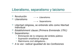 Liberalismo, separatismo y laicismo
 Revolución
 Liberalismo
 Libertad religiosa, se entiende sólo como libertad
individual
 Establishment clause (Primera Enmienda 1791)
 Separatismo:
 Eliminación de lo religioso del ámbito público
 Supresión enseñanza religiosa
 Matrimonio civil obligatorio…
 A la vez: radical igualdad de las Confesiones
Liberalismo
Separatismo
 
