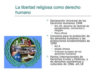 La libertad religiosa como derecho
humano
 Declaración Universal de los
Derechos Humanos 1948
 Art.18: derecho de libertad de
pensamiento, conciencia y
religión
 Poco eficaz
 Convenio para la protección de
los derechos humanos y las
protecciones fundamentales de
1950
 Art.9
 Añade límites
 Tribunal europeo de los
derechos humanos
 Pactos Internacionales de
Derechos Civiles y Políticos, y
de derechos económicos y
culturales de 1966. art.18
 