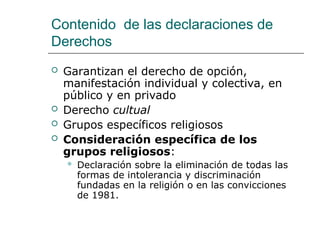Contenido de las declaraciones de
Derechos
 Garantizan el derecho de opción,
manifestación individual y colectiva, en
público y en privado
 Derecho cultual
 Grupos específicos religiosos
 Consideración específica de los
grupos religiosos:
 Declaración sobre la eliminación de todas las
formas de intolerancia y discriminación
fundadas en la religión o en las convicciones
de 1981.
 