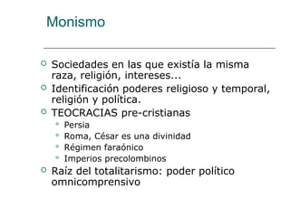 Monismo
 Sociedades en las que existía la misma
raza, religión, intereses...
 Identificación poderes religioso y temporal,
religión y política.
 TEOCRACIAS pre-cristianas
 Persia
 Roma, César es una divinidad
 Régimen faraónico
 Imperios precolombinos
 Raíz del totalitarismo: poder político
omnicomprensivo
 