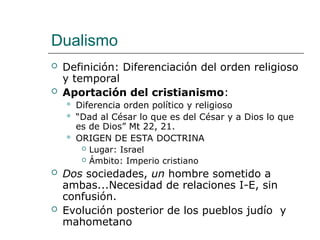 Dualismo
 Definición: Diferenciación del orden religioso
y temporal
 Aportación del cristianismo:
 Diferencia orden político y religioso
 “Dad al César lo que es del César y a Dios lo que
es de Dios” Mt 22, 21.
 ORIGEN DE ESTA DOCTRINA
 Lugar: Israel
 Ámbito: Imperio cristiano
 Dos sociedades, un hombre sometido a
ambas...Necesidad de relaciones I-E, sin
confusión.
 Evolución posterior de los pueblos judío y
mahometano
 