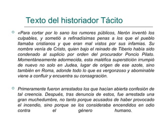 Texto del historiador Tácito
 «Para cortar por lo sano los rumores públicos, Nerón inventó los
culpables, y sometió a refinadísimas penas a los que el pueblo
llamaba cristianos y que eran mal vistos por sus infamias. Su
nombre venía de Cristo, quien bajo el reinado de Tiberio había sido
condenado al suplicio por orden del procurador Poncio Pilato.
Momentáneamente adormecida, esta maléfica superstición irrumpió
de nuevo no solo en Judea, lugar de origen de ese azote, sino
también en Roma, adonde todo lo que es vergonzoso y abominable
viene a confluir y encuentra su consagración.
 Primeramente fueron arrestados los que hacían abierta confesión de
tal creencia. Después, tras denuncia de estos, fue arrestada una
gran muchedumbre, no tanto porque acusados de haber provocado
el incendio, sino porque se los consideraba encendidos en odio
contra el género humano.
 