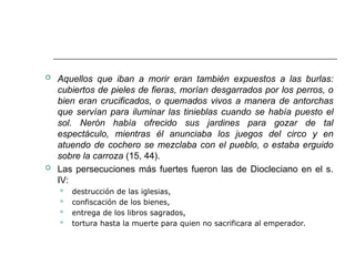  Aquellos que iban a morir eran también expuestos a las burlas:
cubiertos de pieles de fieras, morían desgarrados por los perros, o
bien eran crucificados, o quemados vivos a manera de antorchas
que servían para iluminar las tinieblas cuando se había puesto el
sol. Nerón había ofrecido sus jardines para gozar de tal
espectáculo, mientras él anunciaba los juegos del circo y en
atuendo de cochero se mezclaba con el pueblo, o estaba erguido
sobre la carroza (15, 44).
 Las persecuciones más fuertes fueron las de Diocleciano en el s.
IV:
 destrucción de las iglesias,
 confiscación de los bienes,
 entrega de los libros sagrados,
 tortura hasta la muerte para quien no sacrificara al emperador.
 
