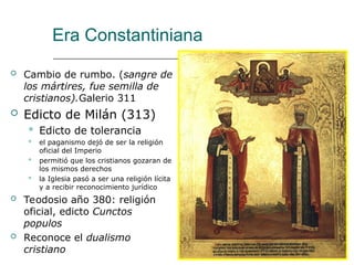 Era Constantiniana
 Cambio de rumbo. (sangre de
los mártires, fue semilla de
cristianos).Galerio 311
 Edicto de Milán (313)
 Edicto de tolerancia
 el paganismo dejó de ser la religión
oficial del Imperio
 permitió que los cristianos gozaran de
los mismos derechos
 la Iglesia pasó a ser una religión lícita
y a recibir reconocimiento jurídico
 Teodosio año 380: religión
oficial, edicto Cunctos
populos
 Reconoce el dualismo
cristiano
 