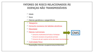  Idade
 Sexo
 Fatores genéticos e epigenéticos
 Tabagismo
 Consumo excessivo de bebidas alcoólicas
 Obesidade
 Fatores nutricionais
 Consumo insuficiente de frutas e hortaliças
 Consumo excessivo de gorduras animais
 Consumo de sal e açúcar acima das doses recomendadas
 Inatividade física
 Exposições tóxicas ocupacionais/ambientais
FATORES DE RISCO RELACIONADOS ÀS
DOENÇAS NÃO TRANSMISSÍVEIS
OMS
 