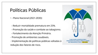 Políticas Públicas
• - Plano Nacional (2021-2030):
- Reduzir mortalidade prematura em 25%.
- Promoção da saúde e combate ao tabagismo.
- Fortalecimento da Atenção Primária.
- Promoção de ambientes saudáveis.
- Implementação de políticas públicas voltadas à
redução dos fatores de risco.
 