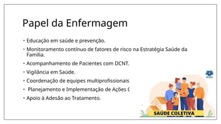 Papel da Enfermagem
• Educação em saúde e prevenção.
• Monitoramento contínuo de fatores de risco na Estratégia Saúde da
Família.
• Acompanhamento de Pacientes com DCNT.
• Vigilância em Saúde.
• Coordenação de equipes multiprofissionais.
• Planejamento e Implementação de Ações Coletivas.
• Apoio à Adesão ao Tratamento.
 