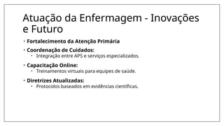 Atuação da Enfermagem - Inovações
e Futuro
• Fortalecimento da Atenção Primária
• Coordenação de Cuidados:
• Integração entre APS e serviços especializados.
• Capacitação Online:
• Treinamentos virtuais para equipes de saúde.
• Diretrizes Atualizadas:
• Protocolos baseados em evidências científicas.
 