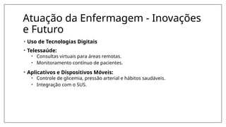 Atuação da Enfermagem - Inovações
e Futuro
• Uso de Tecnologias Digitais
• Telessaúde:
• Consultas virtuais para áreas remotas.
• Monitoramento contínuo de pacientes.
• Aplicativos e Dispositivos Móveis:
• Controle de glicemia, pressão arterial e hábitos saudáveis.
• Integração com o SUS.
 
