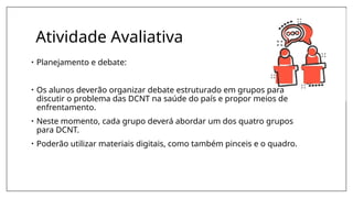 Atividade Avaliativa
• Planejamento e debate:
• Os alunos deverão organizar debate estruturado em grupos para
discutir o problema das DCNT na saúde do país e propor meios de
enfrentamento.
• Neste momento, cada grupo deverá abordar um dos quatro grupos
para DCNT.
• Poderão utilizar materiais digitais, como também pinceis e o quadro.
 
