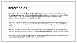 Referências
• Brasil. Ministério da Saúde. Plano de Ações Estratégicas para o Enfrentamento das Doenças
Crônicas e Agravos não Transmissíveis no Brasil 2021-2030 [recurso eletrônico]. Secretaria de
Vigilância em Saúde, Departamento de Análise em Saúde e Vigilância de Doenças Não
Transmissíveis. – Brasília: Ministério da Saúde, 2021.
• KREPKER, Fernanda Ferreira et al. Protocolo de enfermagem na prevenção de doença renal crônica
em pessoas idosas na atenção primária. Revista Brasileira de Enfermagem, v. 76, p. e20220052,
2022.
• MELLER, Fernanda de Oliveira et al. Desigualdades nos comportamentos de risco para doenças
crônicas não transmissíveis: Vigitel, 2019. Cadernos de Saúde Pública, v. 38, p. e00273520, 2022.
• MIRANDA, C. et al. Health risk factors among adult individuals with and without diabetes in Brazil:
Vigitel (2020–2023). Public Health, v. 234, p. 120-125, 2024.
 