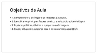 Objetivos da Aula
• 1. Compreender a definição e os impactos das DCNT.
• 2. Identificar os principais fatores de risco e a situação epidemiológica.
• 3. Explorar políticas públicas e o papel da enfermagem.
• 4. Propor soluções inovadoras para o enfrentamento das DCNT.
 
