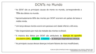  As DCNT são as principais causas de morte no mundo, correspondendo a
70% dos óbitos no mundo.
 Aproximadamente 80% das mortes por DCNT ocorrem em países de baixa e
média renda.
 Um terço dessas mortes ocorre em pessoas com idade inferior a 60 anos.
 São responsáveis por mais da metade das mortes no Brasil.
 A maioria dos óbitos por DCNT são atribuíveis às doenças do aparelho
circulatório (DAC), ao câncer, à diabetes e às doenças respiratórias crônicas.
 As principais causas dessas doenças incluem fatores de risco modificáveis.
DCNTs no Mundo
PLANO DE AÇÕES ESTRATÉGICAS PARA O ENFRENTAMENTO DAS DOENÇAS CRÔNICAS NÃO
TRANSMISSÍVEIS (DCNT) NO BRASIL, 2021-2030
 