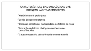 CARACTERÍSTICAS EPIDEMIOLÓGICAS DAS
DOENÇAS NÃO TRANSMISSÍVEIS
História natural prolongada
Longo período de latência
Doenças complexas: multiplicidade de fatores de risco
Interação de fatores etiológicos conhecidos e
desconhecidos
Causa necessária desconhecida em sua maioria
 