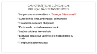 Longo curso assintomático → “Doenças Silenciosas!!”
Curso clínico lento, prolongado, permanente
Tratamento sem cura obrigatória
Períodos de remissão e exacerbação
Lesões celulares irreversíveis
Evolução para graus variáveis de incapacidade ou
morte
Terapêutica personalizada
CARACTERÍSTICAS CLÍNICAS DAS
DOENÇAS NÃO TRANSMISSÍVEIS
 