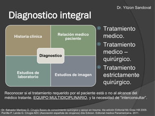 Diagnostico integral
 Tratamiento
medico.
 Tratamiento
medico –
quirúrgico.
 Tratamiento
estrictamente
quirúrgico.
Reconocer si el tratamiento requerido por el paciente está o no al alcance del
médico tratante. EQUIPO MULTIDICIPLINARIO, y la necesidad de “interconsultar”.
Dr. Salvador Martinez D. Cirugía Bases de conocimiento quirúrgico y apoyo en trauma. 4ta edición Editorial Mc Graw Hill 2009.
Parrilla P, Landa G. Cirugia AEC (Asociación española de cirujanos) 2da Edicion. Editorial medica Panamericana. 2011.
Dr. Yitzon Sandoval
 