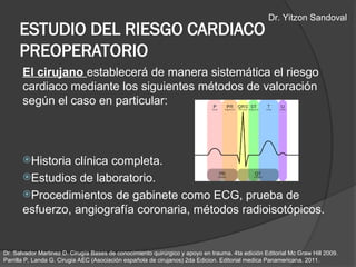 ESTUDIO DEL RIESGO CARDIACO
PREOPERATORIO
El cirujano establecerá de manera sistemática el riesgo
cardiaco mediante los siguientes métodos de valoración
según el caso en particular:
Historia clínica completa.
Estudios de laboratorio.
Procedimientos de gabinete como ECG, prueba de
esfuerzo, angiografía coronaria, métodos radioisotópicos.
Dr. Salvador Martinez D. Cirugía Bases de conocimiento quirúrgico y apoyo en trauma. 4ta edición Editorial Mc Graw Hill 2009.
Parrilla P, Landa G. Cirugia AEC (Asociación española de cirujanos) 2da Edicion. Editorial medica Panamericana. 2011.
Dr. Yitzon Sandoval
 