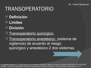  Definición
 Límites
 División
 Transoperatorio quirúrgico.
 Transoperatorio anestésico: (sistema de
vigilancia) de acuerdo al riesgo
quirúrgico y anestésico 2 dos sistemas.
TRANSOPERATORIO
Dr. Salvador Martinez D. Cirugía Bases de conocimiento quirúrgico y apoyo en trauma. 4ta edición Editorial Mc Graw Hill 2009.
Parrilla P, Landa G. Cirugia AEC (Asociación española de cirujanos) 2da Edicion. Editorial medica Panamericana. 2011.
Dr. Yitzon Sandoval
 