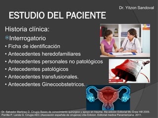 ESTUDIO DEL PACIENTE
Historia clínica:
Interrogatorio
• Ficha de identificación
• Antecedentes heredofamiliares
• Antecedentes personales no patológicos
• Antecedentes patológicos
• Antecedentes transfusionales.
• Antecedentes Ginecoobstetricos.
Dr. Salvador Martinez D. Cirugía Bases de conocimiento quirúrgico y apoyo en trauma. 4ta edición Editorial Mc Graw Hill 2009.
Parrilla P, Landa G. Cirugia AEC (Asociación española de cirujanos) 2da Edicion. Editorial medica Panamericana. 2011.
Dr. Yitzon Sandoval
 