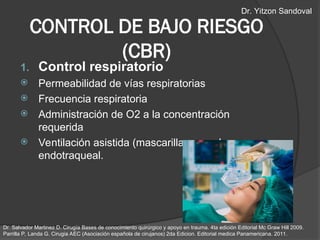 CONTROL DE BAJO RIESGO
(CBR)
1. Control respiratorio
 Permeabilidad de vías respiratorias
 Frecuencia respiratoria
 Administración de O2 a la concentración
requerida
 Ventilación asistida (mascarilla o canula
endotraqueal.
Dr. Salvador Martinez D. Cirugía Bases de conocimiento quirúrgico y apoyo en trauma. 4ta edición Editorial Mc Graw Hill 2009.
Parrilla P, Landa G. Cirugia AEC (Asociación española de cirujanos) 2da Edicion. Editorial medica Panamericana. 2011.
Dr. Yitzon Sandoval
 