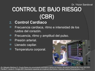 CONTROL DE BAJO RIESGO
(CBR)
2. Control Cardiaco
 Frecuencia cardiaca, ritmo e intensidad de los
ruidos del corazón.
 Frecuencia, ritmo y amplitud del pulso.
 Presión arterial.
 Llenado capilar.
 Temperatura corporal.
Dr. Salvador Martinez D. Cirugía Bases de conocimiento quirúrgico y apoyo en trauma. 4ta edición Editorial Mc Graw Hill 2009.
Parrilla P, Landa G. Cirugia AEC (Asociación española de cirujanos) 2da Edicion. Editorial medica Panamericana. 2011.
Dr. Yitzon Sandoval
 