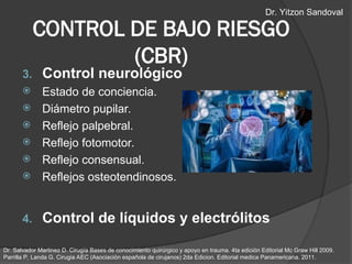3. Control neurológico
 Estado de conciencia.
 Diámetro pupilar.
 Reflejo palpebral.
 Reflejo fotomotor.
 Reflejo consensual.
 Reflejos osteotendinosos.
4. Control de líquidos y electrólitos
CONTROL DE BAJO RIESGO
(CBR)
Dr. Salvador Martinez D. Cirugía Bases de conocimiento quirúrgico y apoyo en trauma. 4ta edición Editorial Mc Graw Hill 2009.
Parrilla P, Landa G. Cirugia AEC (Asociación española de cirujanos) 2da Edicion. Editorial medica Panamericana. 2011.
Dr. Yitzon Sandoval
 