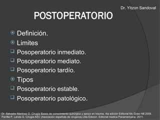  Definición.
 Limites
 Posoperatorio inmediato.
 Posoperatorio mediato.
 Posoperatorio tardío.
 Tipos
 Posoperatorio estable.
 Posoperatorio patológico.
POSTOPERATORIO
Dr. Salvador Martinez D. Cirugía Bases de conocimiento quirúrgico y apoyo en trauma. 4ta edición Editorial Mc Graw Hill 2009.
Parrilla P, Landa G. Cirugia AEC (Asociación española de cirujanos) 2da Edicion. Editorial medica Panamericana. 2011.
Dr. Yitzon Sandoval
 
