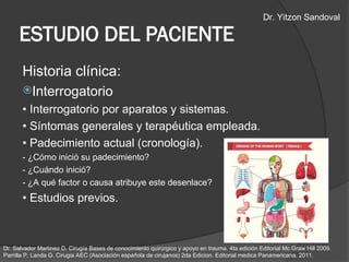 ESTUDIO DEL PACIENTE
Historia clínica:
Interrogatorio
• Interrogatorio por aparatos y sistemas.
• Síntomas generales y terapéutica empleada.
• Padecimiento actual (cronología).
- ¿Cómo inició su padecimiento?
- ¿Cuándo inició?
- ¿A qué factor o causa atribuye este desenlace?
• Estudios previos.
Dr. Salvador Martinez D. Cirugía Bases de conocimiento quirúrgico y apoyo en trauma. 4ta edición Editorial Mc Graw Hill 2009.
Parrilla P, Landa G. Cirugia AEC (Asociación española de cirujanos) 2da Edicion. Editorial medica Panamericana. 2011.
Dr. Yitzon Sandoval
 