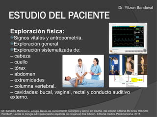 Exploración física:
Signos vitales y antropometría.
Exploración general
Exploración sistematizada de:
– cabeza
– cuello
– tórax
– abdomen
– extremidades
– columna vertebral.
– cavidades: bucal, vaginal, rectal y conducto auditivo
externo.
ESTUDIO DEL PACIENTE
Dr. Salvador Martinez D. Cirugía Bases de conocimiento quirúrgico y apoyo en trauma. 4ta edición Editorial Mc Graw Hill 2009.
Parrilla P, Landa G. Cirugia AEC (Asociación española de cirujanos) 2da Edicion. Editorial medica Panamericana. 2011.
Dr. Yitzon Sandoval
 